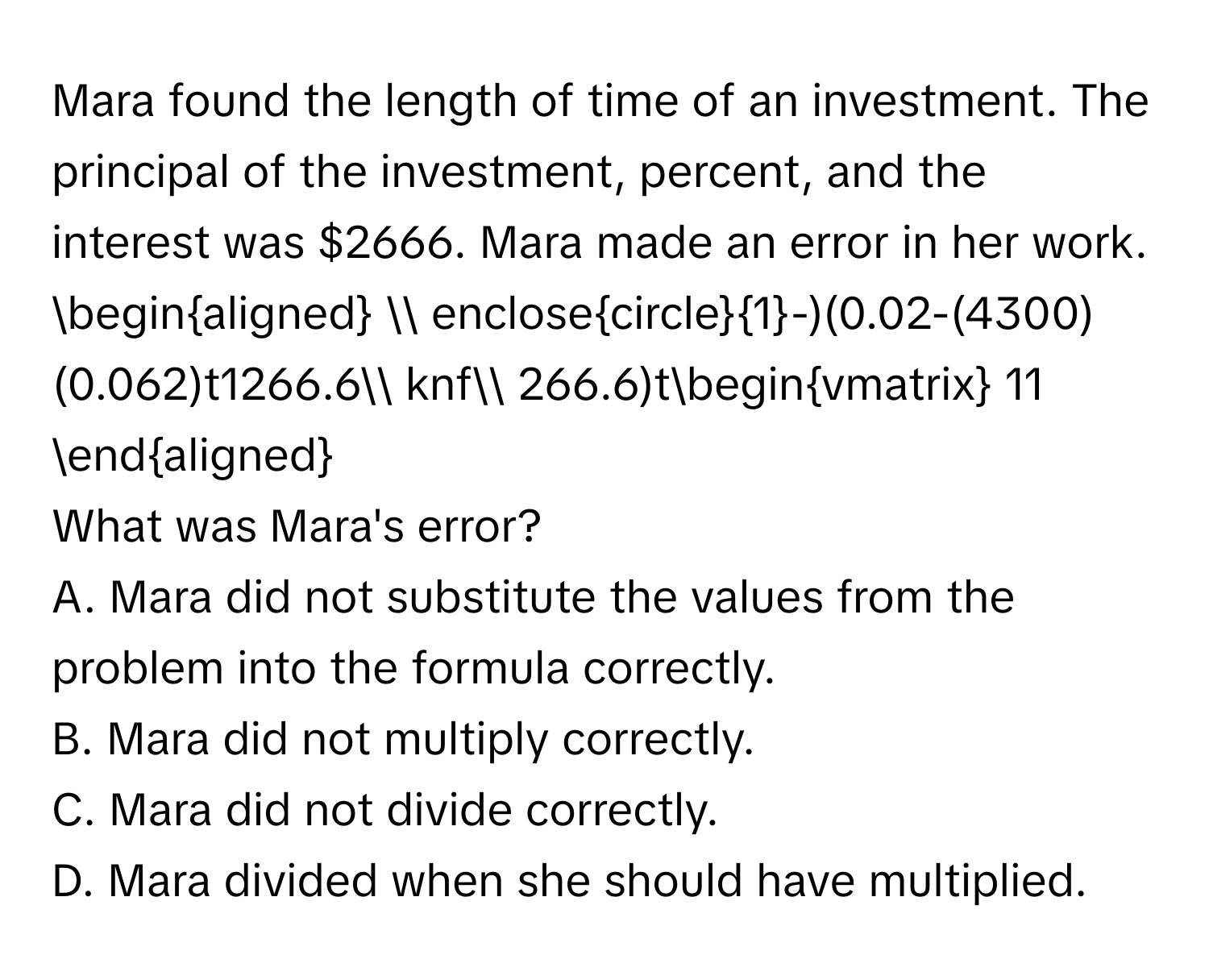 Mara found the length of time of an investment. The principal of the investment, percent, and the interest was $2666. Mara made an error in her work. 
$
beginaligned
 enclosecircle1-)(0.02-(4300)(0.062)t1266.6 knf 266.6)tbeginvmatrix 11
endaligned$
What was Mara's error?
A. Mara did not substitute the values from the problem into the formula correctly.
B. Mara did not multiply correctly.
C. Mara did not divide correctly.
D. Mara divided when she should have multiplied.