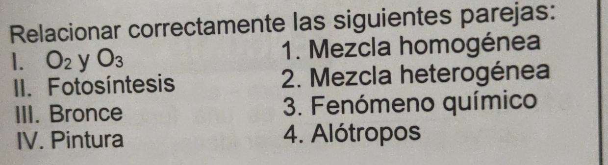 Relacionar correctamente las siguientes parejas: 
. O_2 y O_3 1. Mezcla homogénea 
II. Fotosíntesis 2. Mezcla heterogénea 
III. Bronce 3. Fenómeno químico 
IV. Pintura 
4. Alótropos