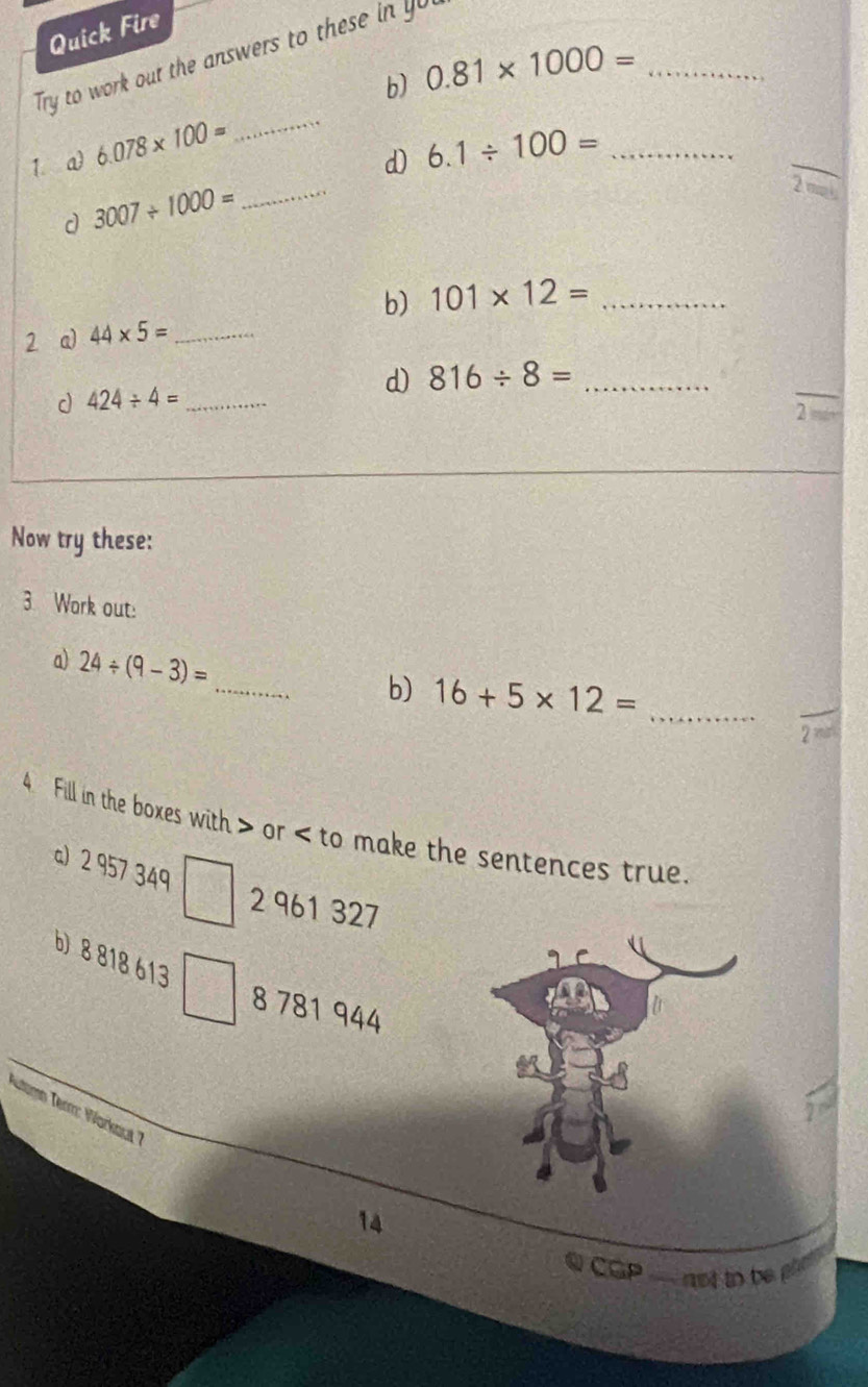 Quick Fire 
Try to work out the answers to these in 
b) 0.81* 1000= _ 
_ 
_ 
_ 
1. a 6.078* 100=
d) 6.1/ 100= _ 
d 3007/ 1000=
b) 101* 12= _ 
2 a) 44* 5= _ 
d) 816/ 8= _ 
d 424/ 4= _ 
_ 
2 
Now try these: 
3 Work out: 
_ 
a) 24/ (9-3)=
b) 16+5* 12= _ 
_ 
2 
4 Fill in the boxes with or to make the sentences true. 
a) 2 957 349
□ 2 961 327
b) 8 818 613
8 781 944
Altimm Term: Worksut 7 
14 
CGP ` not to be