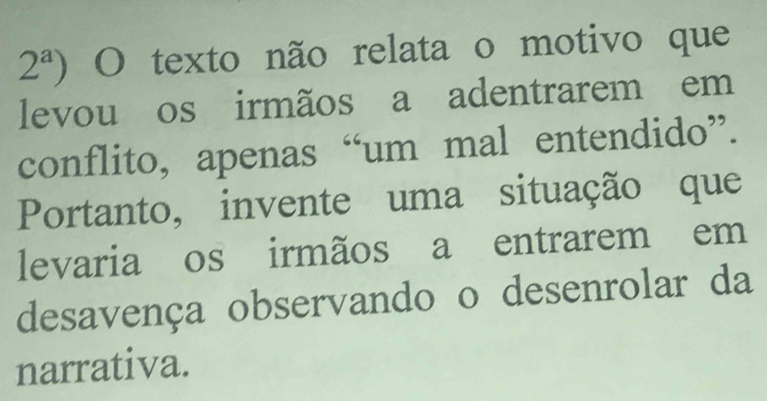 2^a) O texto não relata o motivo que 
levou os irmãos a adentrarem em 
conflito, apenas “um mal entendido”. 
Portanto, invente uma situação que 
levaria os irmãos a entrarem em 
desavença observando o desenrolar da 
narrativa.