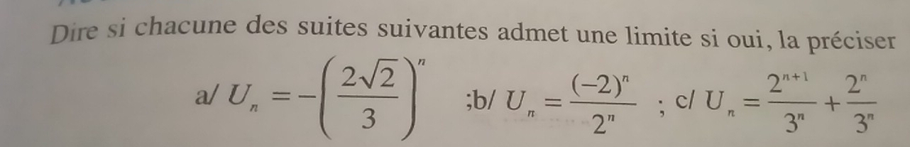 Dire si chacune des suites suivantes admet une limite si oui, la préciser
a/U_n=-( 2sqrt(2)/3 )^n; b/ U_n=frac (-2)^n2^n; c/ U_n= (2^(n+1))/3^n + 2^n/3^n 