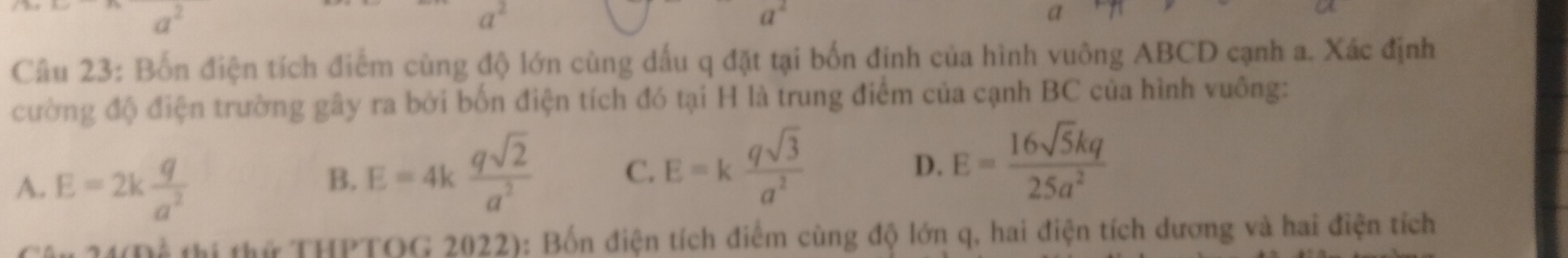 a
Câu 23: Bốn điện tích điểm cùng độ lớn cùng dấu q đặt tại bốn đinh của hình vuông ABCD cạnh a. Xác định
cường độ điện trường gây ra bởi bốn điện tích đó tại H là trung điểm của cạnh BC của hình vuông:
A. E=2k q/a^2 
B. E=4k qsqrt(2)/a^2  C. E=k qsqrt(3)/a^2 
D. E= 16sqrt(5)kq/25a^2 
thi thứ THPTOG 2022): Bốn điện tích điểm cùng độ lớn q, hai điện tích dương và hai điện tích