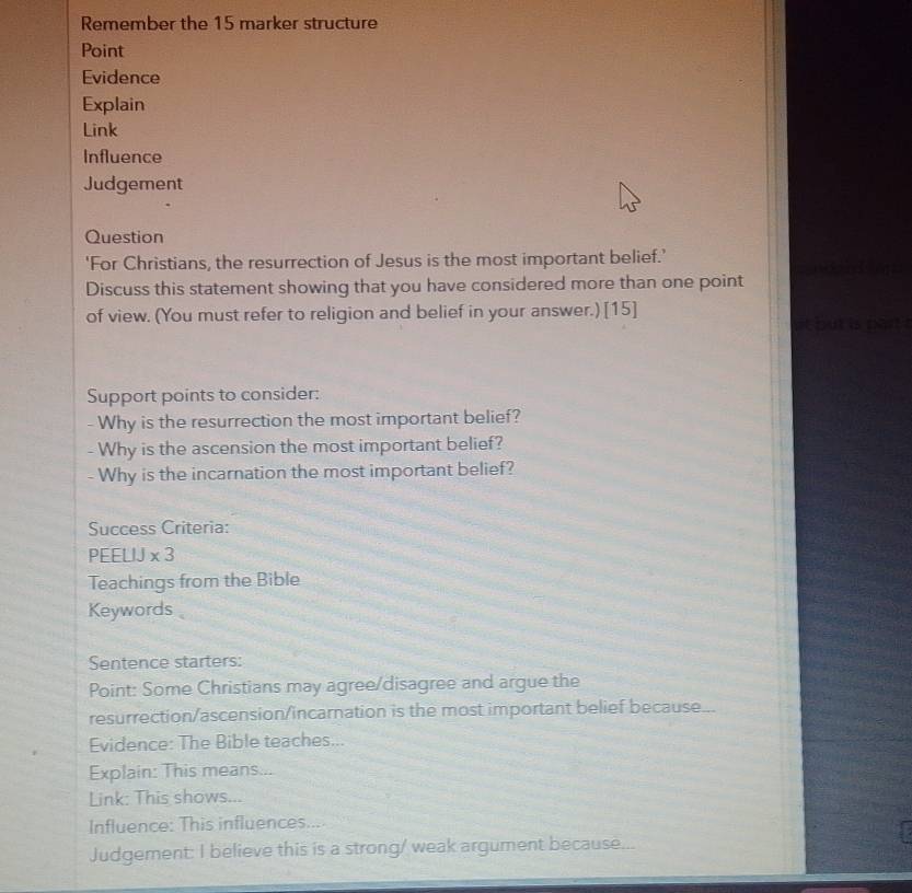 Remember the 15 marker structure 
Point 
Evidence 
Explain 
Link 
Influence 
Judgement 
Question 
'For Christians, the resurrection of Jesus is the most important belief.’ 
Discuss this statement showing that you have considered more than one point 
of view. (You must refer to religion and belief in your answer.) [15] 
it but is part . 
Support points to consider: 
- Why is the resurrection the most important belief? 
- Why is the ascension the most important belief? 
Why is the incarnation the most important belief? 
Success Criteria: 
PEELIJ * 3
Teachings from the Bible 
Keywords 
Sentence starters: 
Point: Some Christians may agree/disagree and argue the 
resurrection/ascension/incarnation is the most important belief because... 
Evidence: The Bible teaches... 
Explain: This means... 
Link: This shows... 
Influence: This influences.... 
Judgement: I believe this is a strong/ weak argument because...