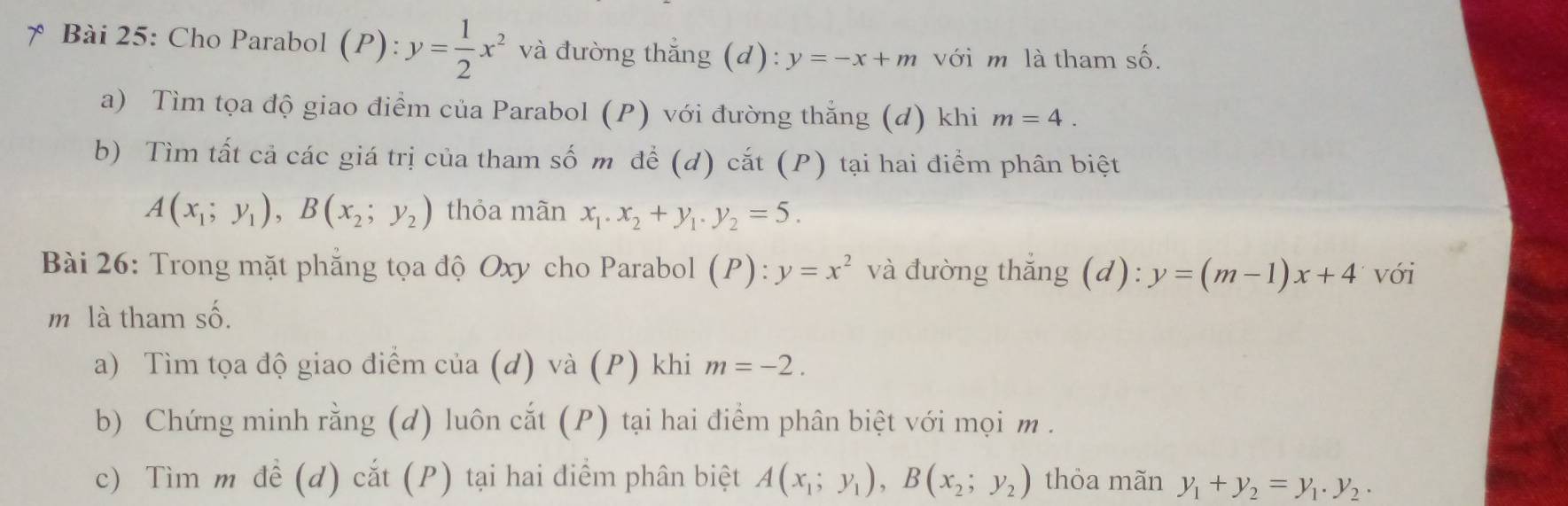 Cho Parabol (P): y= 1/2 x^2 và đường thắng (d): y=-x+m với m là tham số. 
a) Tìm tọa độ giao điểm của Parabol (P) với đường thẳng (đ) khi m=4. 
b) Tìm tất cả các giá trị của tham số m đề (d) cắt (P) tại hai điểm phân biệt
A(x_1;y_1), B(x_2;y_2) thỏa mãn x_1. x_2+y_1. y_2=5. 
Bài 26: Trong mặt phẳng tọa độ Oxy cho Parabol (P):y=x^2 và đường thắng (c d) :y=(m-1)x+4 với 
m là tham số. 
a) Tìm tọa độ giao điểm của (d) và (P) khi m=-2. 
b) Chứng minh rằng (d) luôn cắt (P) tại hai điểm phân biệt với mọi m. 
c) Tìm m đề (d) cắt (P) tại hai điểm phân biệt A(x_1;y_1), B(x_2;y_2) thỏa mãn y_1+y_2=y_1.y_2.