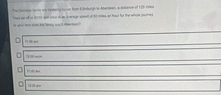 The Sadessl family are travelling by car from Edinburgh to Aberdeen, a distance of 125 miles
They set off at 09:00 and dove at an average speed of 50 mites an hour for the whole journey.
At what time does the family reach Aberdeen?
(130am
12:00 noon
11:00an 1
12:30pm