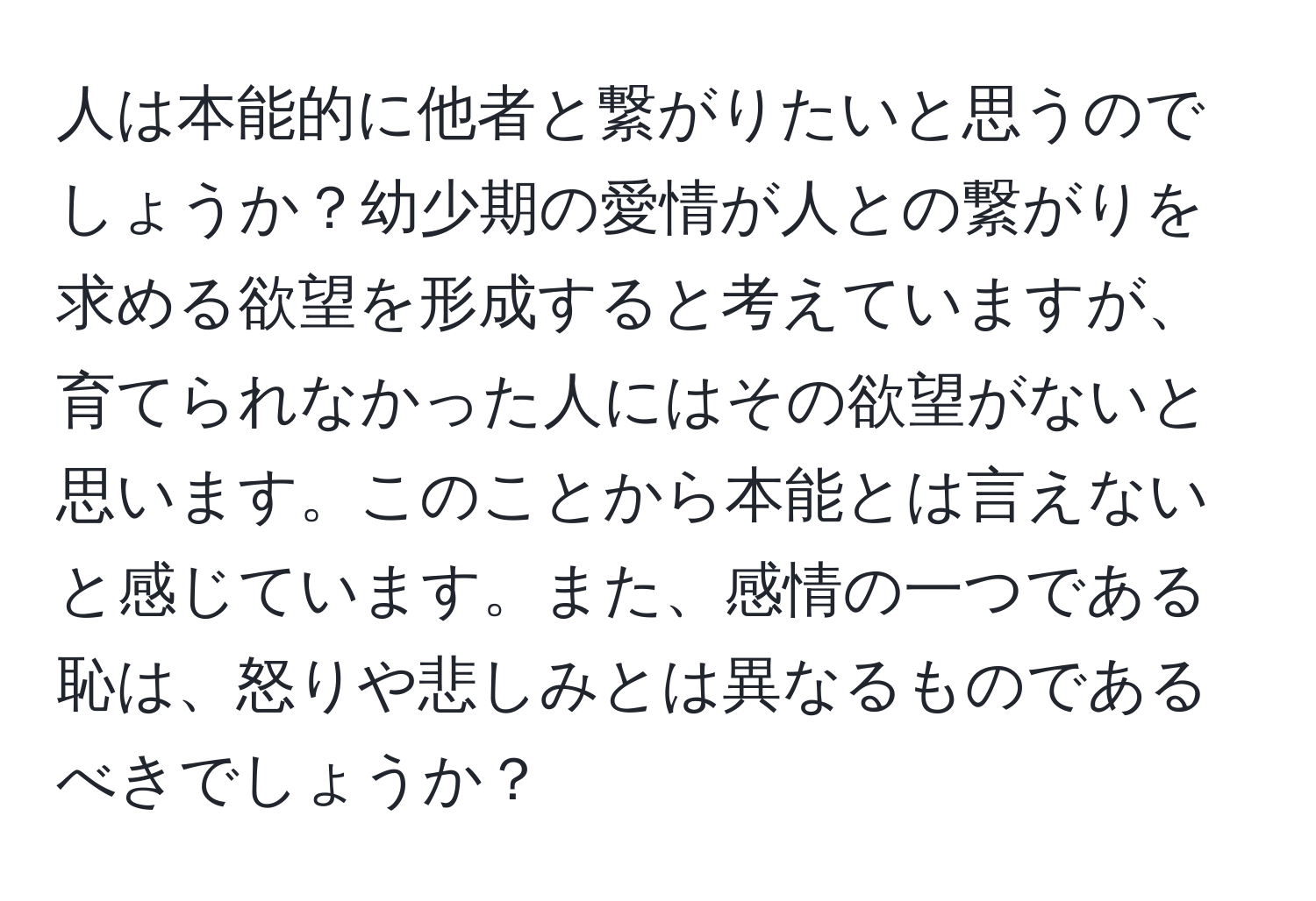 人は本能的に他者と繋がりたいと思うのでしょうか？幼少期の愛情が人との繋がりを求める欲望を形成すると考えていますが、育てられなかった人にはその欲望がないと思います。このことから本能とは言えないと感じています。また、感情の一つである恥は、怒りや悲しみとは異なるものであるべきでしょうか？