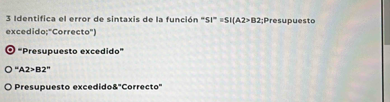 Identifica el error de sintaxis de la función “: SI''=SI(A2>B2;Presupuesto
excedido;"Correcto")
0 “Presupuesto excedido”
A2>B2''
Presupuesto excedido 8'' Correcto'