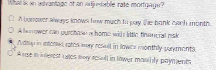 What is an advantage of an adjustable-rate mortgage?
A borrower always knows how much to pay the bank each month.
A borrower can purchase a home with little financial risk.
A drop in interest rates may result in lower monthly payments.
A rise in interest rates may result in lower monthly payments.