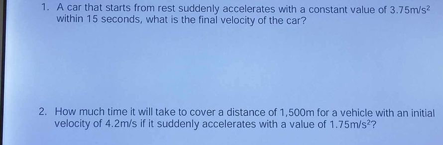 A car that starts from rest suddenly accelerates with a constant value of 3.75m/s^2
within 15 seconds, what is the final velocity of the car? 
2. How much time it will take to cover a distance of 1,500m for a vehicle with an initial 
velocity of 4.2m/s if it suddenly accelerates with a value of 1.75m/s^2 ?