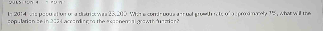 · 1 POINT 
In 2014, the population of a district was 23,200. With a continuous annual growth rate of approximately 3%, what will the 
population be in 2024 according to the exponential growth function?