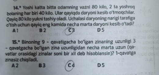 14.^circ  Yoshi katta bitta odamning vażni 80 kilo, 2 ta yoshroq
bolaning har biri 40 kilo. Ular qayiqda daryoni kesib o'tmoqchilar.
Qayiq 80 kilo yukni tashiy oladi. Uchalasi daryoning narigi tarafiga
o‘tish uchun qayiq eng kamida necha marta daryoni kesib o'tadi?
A1 B 2 C B D5
15.* Binoning 9 - qavatigacha bo'Igan zinaning uzunligi 3
- qavatgacha bo‘lgan zina uzunligidan necha marta uzun (qa-
vatiar orasidagi zinalar soni bir xil deb hisoblansin)? 1-qavatga
zinasiz chiqiladi.
A2 B 3 C4 D5