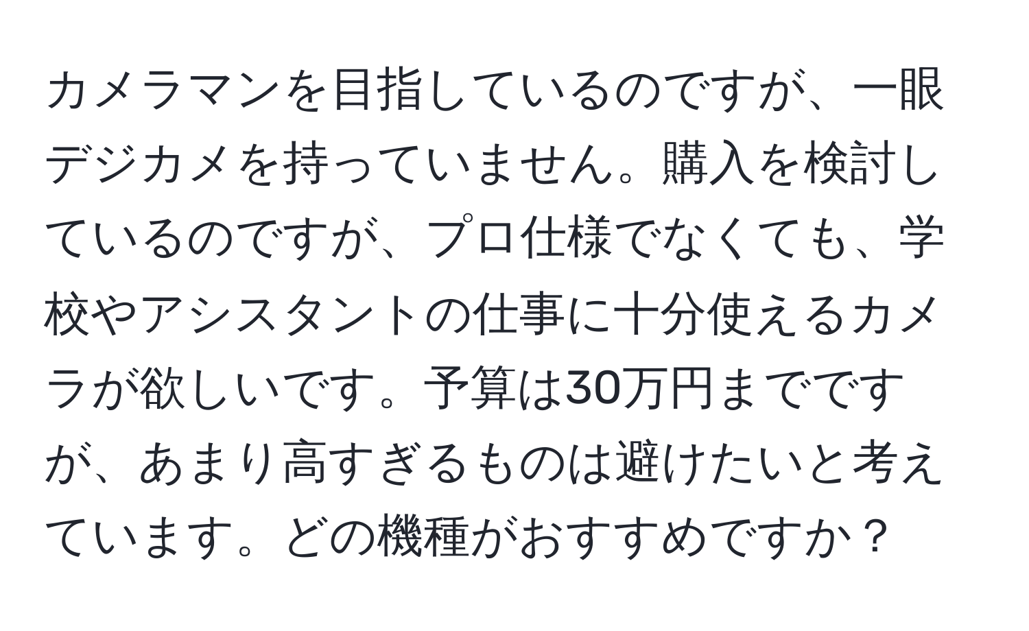 カメラマンを目指しているのですが、一眼デジカメを持っていません。購入を検討しているのですが、プロ仕様でなくても、学校やアシスタントの仕事に十分使えるカメラが欲しいです。予算は30万円までですが、あまり高すぎるものは避けたいと考えています。どの機種がおすすめですか？