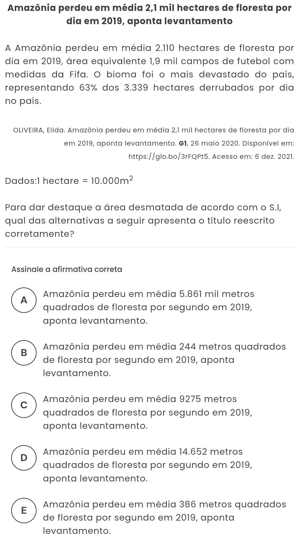 Amazônia perdeu em média 2,1 mil hectares de floresta por
dia em 2019, aponta levantamento
A Amazônia perdeu em média 2.110 hectares de floresta por
dia em 2019, área equivalente 1,9 mil campos de futebol com
medidas da Fifa. O bioma foi o mais devastado do país,
representando 63% dos 3.339 hectares derrubados por dia
no país.
OLIVEIRA, Elida. Amazônia perdeu em média 2,1 mil hectares de floresta por dia
em 2019, aponta levantamento. G1, 26 maio 2020. Disponível em:
https://glo.bo/3rFQPt5. Acesso em: 6 dez. 2021.
Dados: 1 hectare =10.000m^2
Para dar destaque a área desmatada de acordo com o S.I,
qual das alternativas a seguir apresenta o título reescrito
corretamente?
Assinale a afirmativa correta
A Amazônia perdeu em média 5.861 mil metros
quadrados de floresta por segundo em 2019,
aponta levantamento.
B Amazônia perdeu em média 244 metros quadrados
de floresta por segundo em 2019, aponta
levantamento.
C Amazônia perdeu em média 9275 metros
quadrados de floresta por segundo em 2019,
aponta levantamento.
D Amazônia perdeu em média 14.652 metros
quadrados de floresta por segundo em 2019,
aponta levantamento.
E Amazônia perdeu em média 386 metros quadrados
de floresta por segundo em 2019, aponta
levantamento.