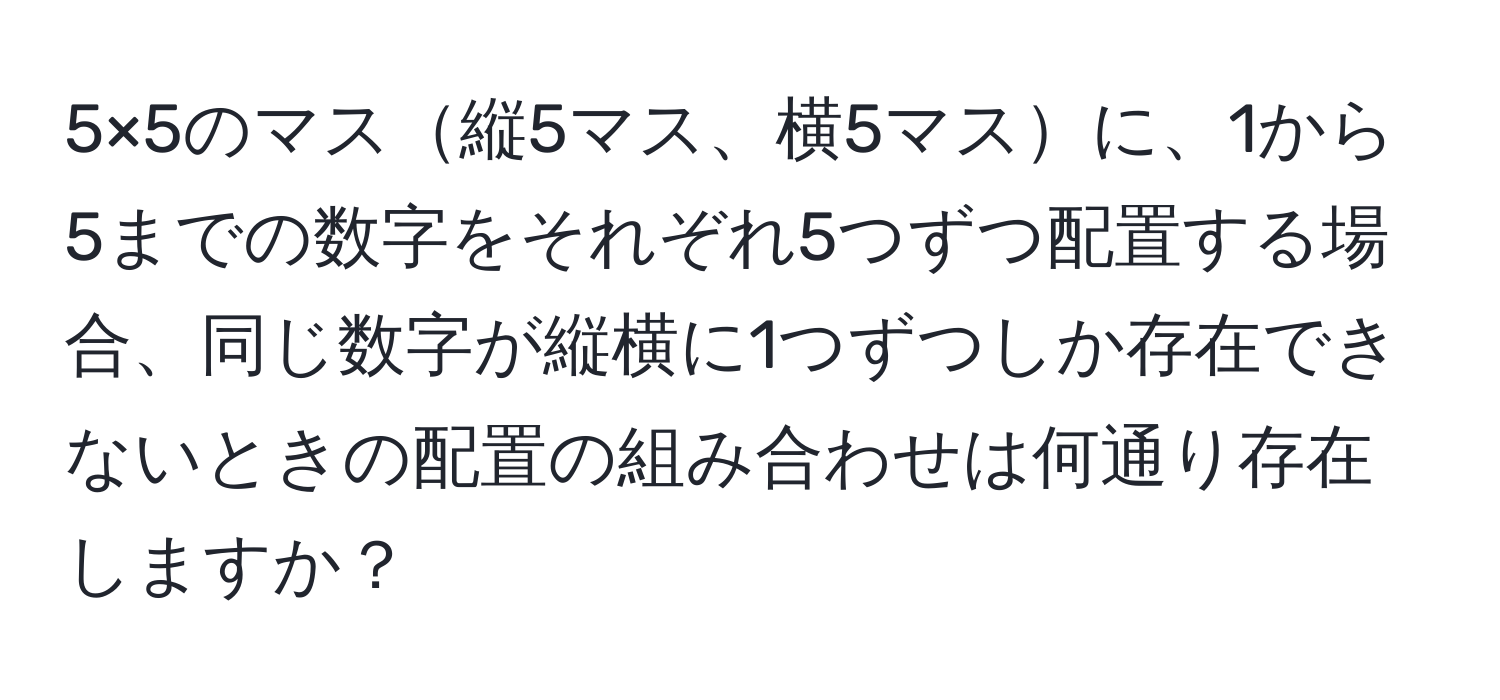 5×5のマス縦5マス、横5マスに、1から5までの数字をそれぞれ5つずつ配置する場合、同じ数字が縦横に1つずつしか存在できないときの配置の組み合わせは何通り存在しますか？