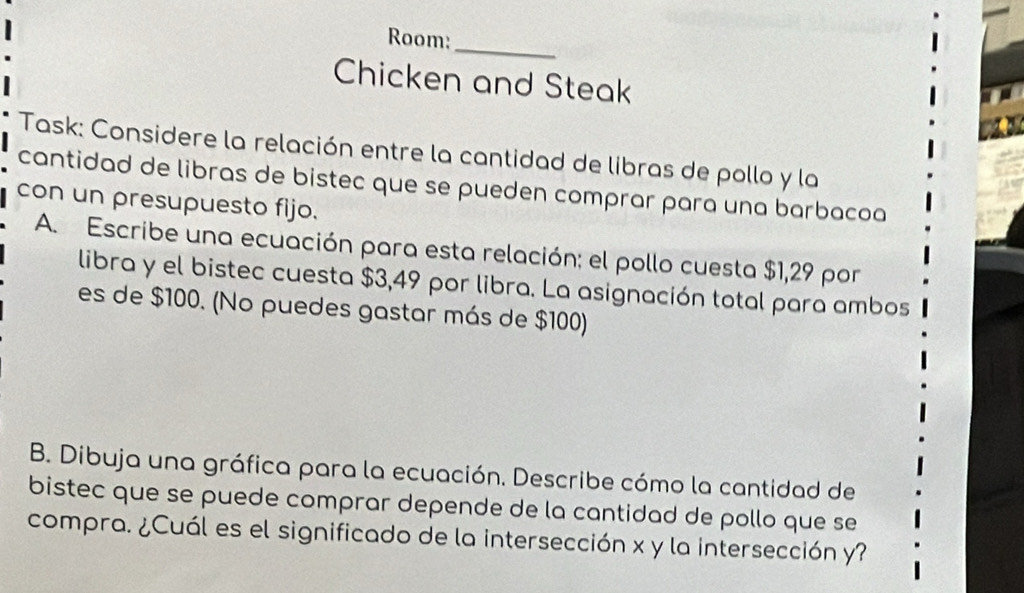 Room: 
Chicken and Steak 
Task: Considere la relación entre la cantidad de libras de pollo y la 
cantidad de libras de bistec que se pueden comprar para una barbacoa 
con un presupuesto fijo. 
A. Escribe una ecuación para esta relación: el pollo cuesta $1,29 por 
libra y el bistec cuesta $3,49 por libra. La asignación total para ambos 
es de $100. (No puedes gastar más de $100) 
B. Dibuja una gráfica para la ecuación. Describe cómo la cantidad de 
bistec que se puede comprar depende de la cantidad de pollo que se 
compra. ¿Cuál es el significado de la intersección x y la intersección y?