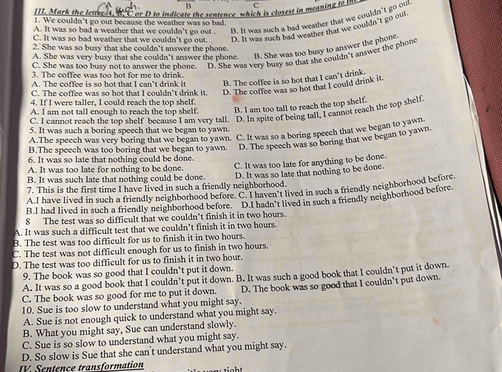 Mark the letter A, B. C or D to indicate the sentence which is closest in meaning to tn
A. It was so bad a weather that we couldn't go out . B. It was such a bad weather that we couldn’t go out
1. We couldn’t go out because the weather was so bad.
C. It was so bad weather that we couldn’t go out. D. It was such bad weather that we couldn’t go out
2. She was so busy that she couldn’t answer the phone.
A. She was very busy that she couldn’t answer the phone. B. She was too busy to answer the phone.
C. She was too busy not to answer the phone. D. She was very busy so that she couldn't answer the phone
3. The coffee was too hot for me to drink.
A. The coffee is so hot that I can’t drink it B. The coffee is so hot that I can’t drink.
C. The coffee was so hot that I couldn’t drink it. D. The coffee was so hot that I could drink it.
4. If I were taller, I could reach the top shelf.
A. I am not tall enough to reach the top shelf. B. I am too tall to reach the top shelf.
C. I cannot reach the top shelf because I am very tall. D. In spite of being tall, I cannot reach the top shelf.
5. It was such a boring speech that we began to yawn.
A.The speech was very boring that we began to yawn. C. It was so a boring speech that we began to yawn.
B.The speech was too boring that we began to yawn. D. The speech was so boring that we began to yawn.
6. It was so late that nothing could be done.
A. It was too late for nothing to be done.
C. It was too late for anything to be done.
B. It was such late that nothing could be done. D. It was so late that nothing to be done.
7. This is the first time I have lived in such a friendly neighborhood.
A.I have lived in such a friendly neighborhood before. C. I haven’t lived in such a friendly neighborhood before.
8 The test was so difficult that we couldn’t finish it in two hours. D.I hadn’t lived in such a friendly neighborhood before.
B.I had lived in such a friendly neighborhood before.
A. It was such a difficult test that we couldn’t finish it in two hours.
B. The test was too difficult for us to finish it in two hours.
C. The test was not difficult enough for us to finish in two hours.
D. The test was too difficult for us to finish it in two hour.
9. The book was so good that I couldn’t put it down.
A. It was so a good book that I couldn’t put it down. B. It was such a good book that I couldn’t put it down.
C. The book was so good for me to put it down. D. The book was so good that I couldn’t put down.
10. Sue is too slow to understand what you might say.
A. Sue is not enough quick to understand what you might say.
B. What you might say, Sue can understand slowly.
C. Sue is so slow to understand what you might say.
D. So slow is Sue that she can't understand what you might say.
IV. Sentence transformation
tight