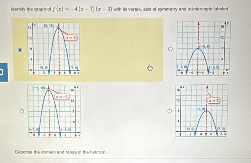 ldentify the graph of f(x)=-4(x-7)(x-3) with its vertex, axis of symmetry and x-intercepts labeled.
 
0 
 
Describe the domain and range of the function.