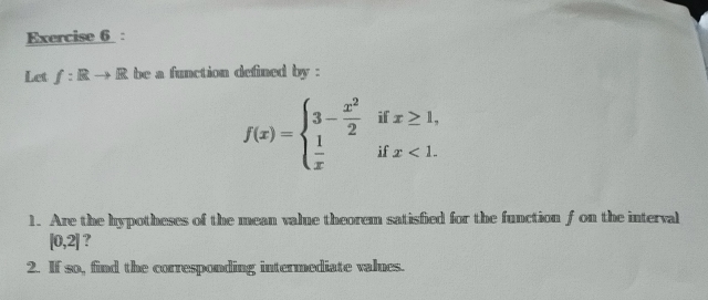 Let f:Rto R be a function defined by :
f(x)=beginarrayl 3- x^2/2 ifx≥ 1,  1/x ifx<1.endarray.
1. Are the hypotheses of the mean value theorem satisfied for the function f on the interval
[0,2] ?
2. If so, find the corresponding intermediate valnes.