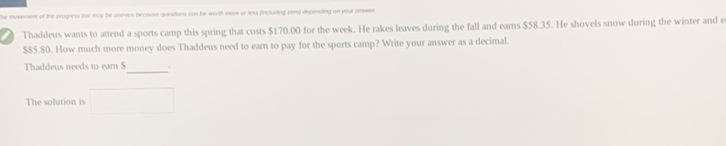 the movement of the progress bar may be unever because questions can be worth more or less fincluding zero) depending on your onswer. 
Thaddeus wants to attend a sports camp this spring that costs $170.00 for the week. He rakes leaves during the fall and ears $58.35. He shovels snow during the winter and e
$85.80. How much more money does Thaddeus need to earn to pay for the sports camp? Write your answer as a decimal. 
Thaddeus needs to ear $
_ 
The solution is □ 