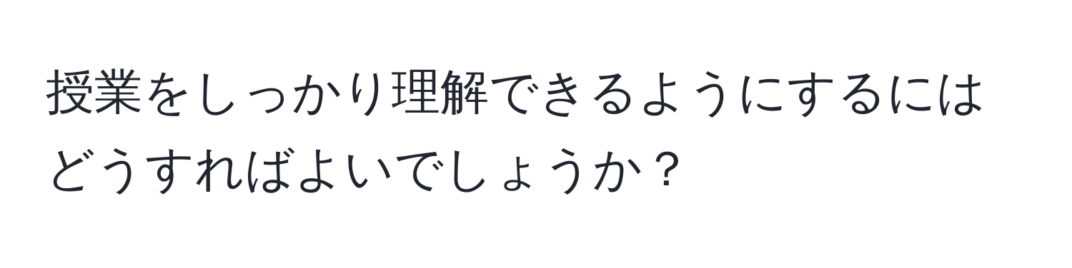 授業をしっかり理解できるようにするにはどうすればよいでしょうか？