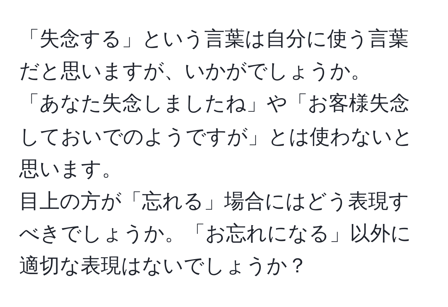 「失念する」という言葉は自分に使う言葉だと思いますが、いかがでしょうか。  
「あなた失念しましたね」や「お客様失念しておいでのようですが」とは使わないと思います。  
目上の方が「忘れる」場合にはどう表現すべきでしょうか。「お忘れになる」以外に適切な表現はないでしょうか？