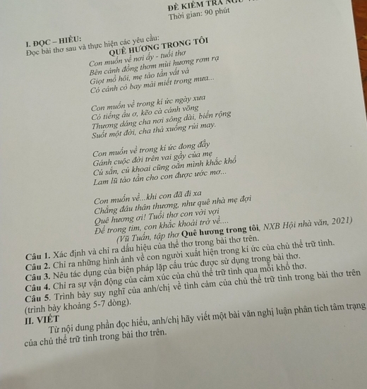 ề Kiêm tra ko
Thời gian: 90 phút
I. ĐQC - HIÈU:
Đọc bài thơ sau và thực hiện các yêu cầu:
Con muồn về nơi ấy - tuổi thơ quÊ hương trong tôi
Bên cánh đồng thơm mùi hương rơm rạ
Giọt mồ hôi, mẹ tào tần vất và
Có cánh cò bay mải miết trong mưa...
Con muốn về trong ki ức ngày xưa
Có tiếng ầu ơ, kẽo cà cánh vỡng
Thương dáng cha nơi sông dài, biển rộng
Suốt một đời, cha thả xuống rũi may.
Con muốn về trong ki ức đong đầy
Gánh cuộc đời trên vai gầy của mẹ
Cù sắn, củ khoai cũng oằn mình khắc khổ
Lam lũ tào tần cho con được ước mơ...
Con muốn về...khi con đã đi xa
Chẳng đâu thân thương, như quê nhà mẹ đợi
Quê hương ơi! Tuổi thơ con vời vợi
Để trong tim, con khắc khoải trở về....
(Vũ Tuấn, tập thơ Quê hương trong tôi, NXB Hội nhà văn, 2021)
Câu 1. Xác định và chỉ ra dầu hiệu của thể thơ trong bài thơ trên.
Câu 2. Chỉ ra những hình ảnh về con người xuất hiện trong kí ức của chủ thể trữ tình.
Câu 3. Nêu tác dụng của biện pháp lặp cầu trúc được sử dụng trong bài thơ.
Câu 4. Chỉ ra sự vận động của cảm xúc của chủ thể trữ tình qua mỗi khổ thơ.
Cầu 5. Trình bày suy nghĩ của anh/chị về tình cảm của chủ thể trữ tình trong bài thơ trên
(trình bày khoảng 5-7 dòng).
Từ nội dung phần đọc hiểu, anh/chị hãy viết một bài văn nghị luận phân tích tâm trạng
II. VIÉT
của chủ thể trữ tình trong bài thơ trên.