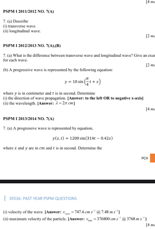 [ 4 m
PSPM I 2011/2012 NO. 7(A) 
7. (a) Describe 
(i) transverse wave. 
(ii) longitudinal wave. 
[2 m 
PSPM I 2012/2013 NO. 7(A),(B) 
7. (a) What is the difference between transverse wave and longitudinal wave? Give an exar 
for each wave. 
[2 m 
(b) A progressive wave is represented by the following equation:
y=10sin ( π /4 t+x)
where y is in centimeter and t is in second. Determine 
(i) the direction of wave propagation. [Answer: to the left OR to negative x-axis] 
(ii) the wavelength. [Answer: lambda =2π cm]
[ 4 m
PSPM I 2013/2014 NO. 7 LE 

7. (a) A progressive wave is represented by equation,
y(x,t)=1200sin (314t-0.42x)
where x and y are in cm and t is in second. Determine the 
PCH 
SF016: PAST YEAR PSPM QUESTIONS 
(i) velocity of the wave. [Answer: v_xto ∈fty =747.6cms^(-1) @ 7.48ms^(-1)]
(ii) maximum velocity of the particle. [Answer: v_max=376800cms^(-1) @ 3768ms^(-1)]
[4 ma