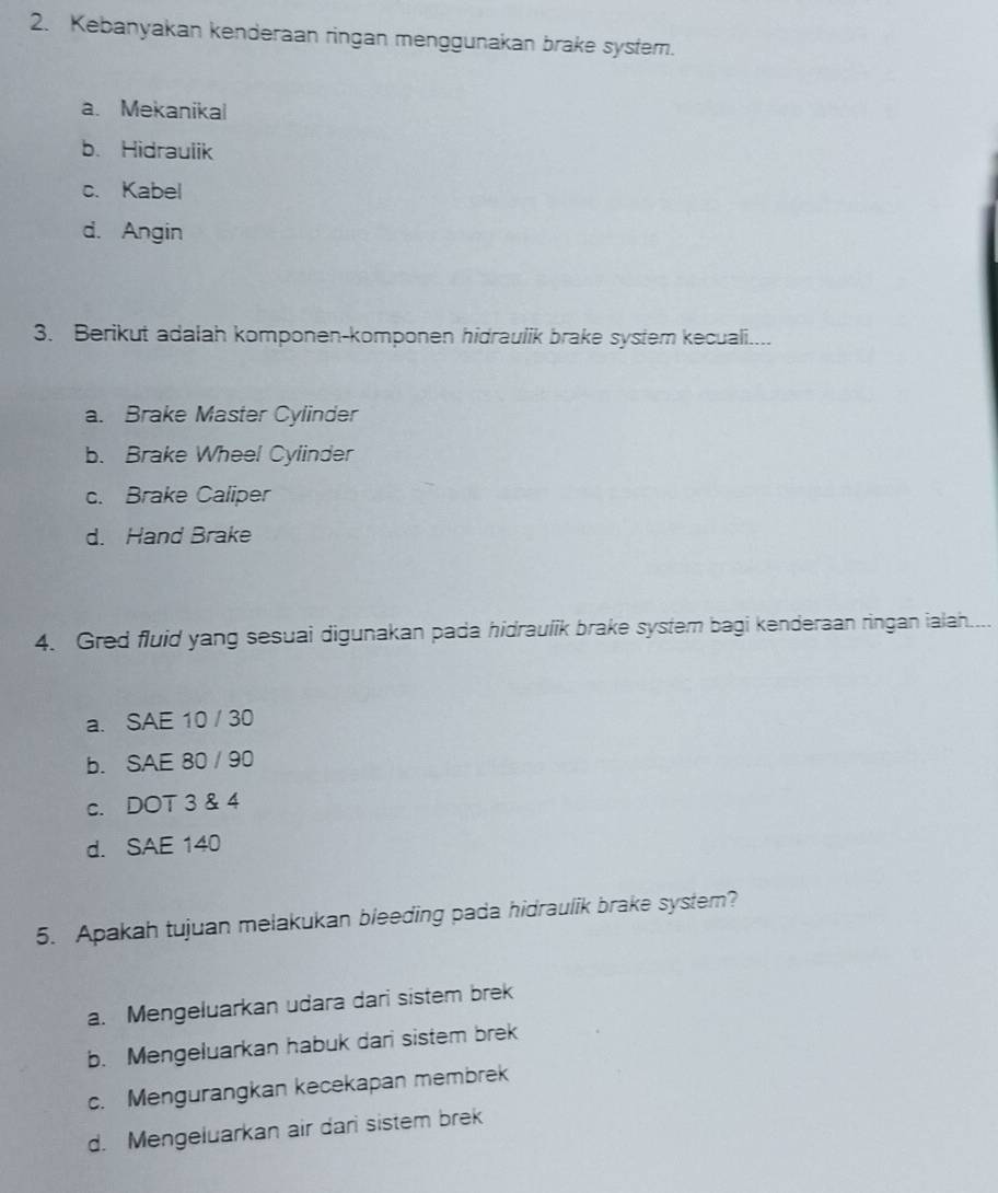 Kebanyakan kenderaan ringan menggunakan brake system.
a. Mekanikal
b. Hidraulik
c. Kabel
d. Angin
3. Berikut adalah komponen-komponen hidraulik brake system kecuali....
a. Brake Master Cylinder
b. Brake Wheel Cylinder
c. Brake Caliper
d. Hand Brake
4. Gred fluid yang sesuai digunakan pada hidraulik brake system bagi kenderaan ringan ialah....
a. SAE 10 / 30
b. SAE 80 / 90
c. DOT 3 & 4
d. SAE 140
5. Apakah tujuan melakukan bleeding pada hidraulik brake system?
a. Mengeluarkan udara dari sistem brek
b. Mengeluarkan habuk dari sistem brek
c. Mengurangkan kecekapan membrek
d. Mengeluarkan air dari sistem brek