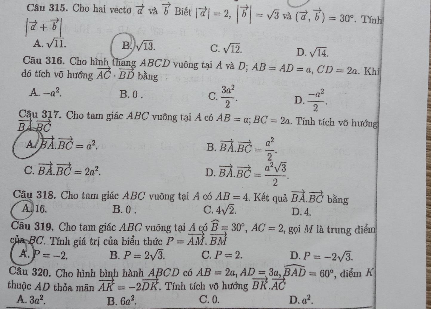 Cho hai vectơ vector a và vector b Biết |vector a|=2,|vector b|=sqrt(3)va(vector a,vector b)=30°. Tính
|vector a+vector b|
A. sqrt(11). B. sqrt(13).
C. sqrt(12).
D. sqrt(14).
Câu 316. Cho hình thang ABCD vuông tại A và D; AB=AD=a,CD=2a. Khi
đó tích vô hướng vector AC· vector BD bằng
A. -a^2. B. 0 . C.  3a^2/2 .
D.  (-a^2)/2 .
Cậu 317. Cho tam giác ABC vuông tại A có AB=a;BC=2a. Tính tích vô hướng
BA vector BC
A vector BA.vector BC=a^2.
B. vector BA.vector BC= a^2/2 .
C. vector BA.vector BC=2a^2.
D. vector BA.vector BC= a^2sqrt(3)/2 .
Câu 318. Cho tam giác ABC vuông tại A có AB=4 , Kết quả vector BA.vector BC bằng
A. 16. B. 0 . C. 4sqrt(2). D. 4.
Câu 319, Cho tam giác ABC vuông tại A có widehat B=30°,AC=2 7, gọi M là trung điểm
của BC. Tính giá trị của biểu thức P=vector AM.vector BM
A. P=-2. B. P=2sqrt(3). C. P=2. D. P=-2sqrt(3).
Câu 320. Cho hình bình hành ABCD có AB=2a,AD=3a,widehat BAD=60° , điểm K
thuộc AD thỏa mãn vector AK=-2vector DK.  Tính tích vô hướng vector BK.vector AC
A. 3a^2. B. 6a^2. C. 0. D. a^2.