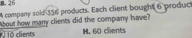 B. 26
A company sold 356 products. Each client bought 6 product
About how many clients did the company have?
F. 10 clients H. 60 clients