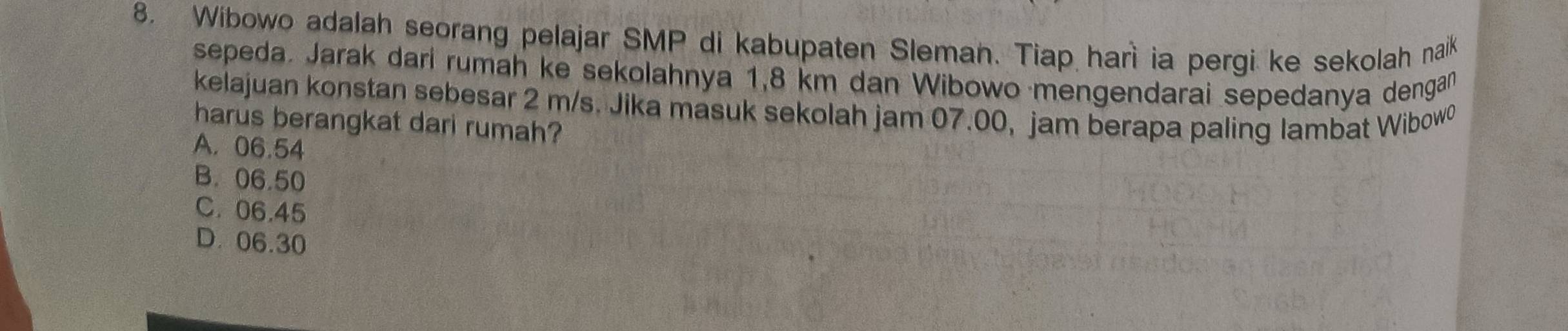 Wibowo adalah seorang pelajar SMP di kabupaten Sleman. Tiap harì ia pergi ke sekolah naik
sepeda. Jarak darí rumah ke sekolahnya 1,8 km dan Wibowo mengendarai sepedanya dengan
kelajuan konstan sebesar 2 m/s. Jika masuk sekolah jam 07.00, jam berapa paling lambat Wibowo
harus berangkat dari rumah?
A. 06.54
B. 06.50
C. 06.45
D. 06.30