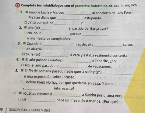 Completa los minidiálogos con el pretérito indefinido de dar, ir, ser, ver. 
1. Anoche Lucía y Marcos_ al concierto de Luis Fonsi. 
Me han dicho que _estupendo. 
¿Y tú por qué no _? 
2. ¿No (tú)_ el partido del Barça ayer? 
No, no lo _porque_ 
a una fiesta de cumpleaños. 
3. ≡ Cuando le _mi regalo, ella _saltos 
de alegría. 
Sí, le (yo) _la cara y estaba realmente contenta. 
4. El año pasado (vosotros)_ a Tenerife, ¿no? 
No, el año pasado no _de vacaciones. 
5. El fin de semana pasado nadie quería salir y (yo) 
_ 
a una exposición sobre Picasso. 
;Hiciste bien! No hay por qué quedarse en casa. Y dime, 
i_ interesante? 
6. ¿Cuándo (vosotros) _a Sandra por última vez? 
La_ hace un mes más o menos. ¿Por qué? 
6 doscientos sesenta y seis