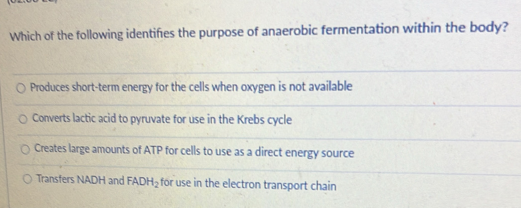 Which of the following identifies the purpose of anaerobic fermentation within the body?
Produces short-term energy for the cells when oxygen is not available
Converts lactic acid to pyruvate for use in the Krebs cycle
Creates large amounts of ATP for cells to use as a direct energy source
Transfers NADH and FADH_2 for use in the electron transport chain