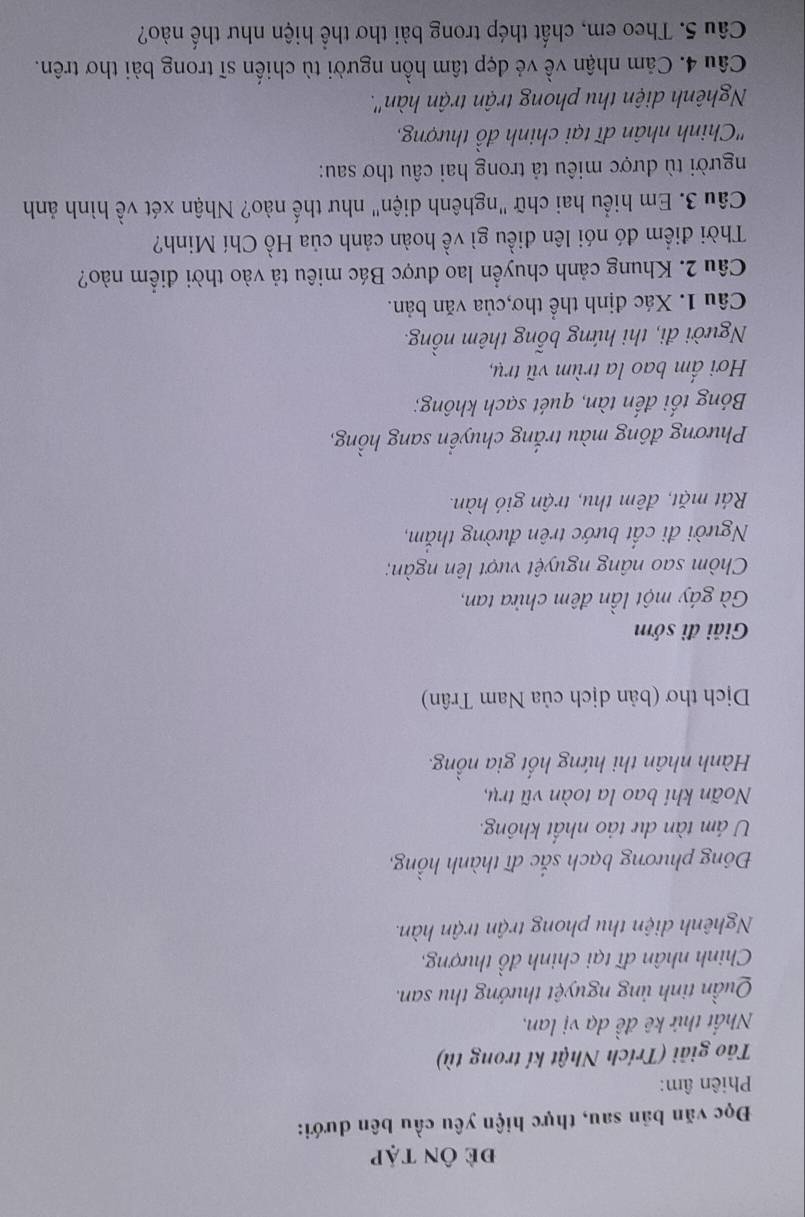 đề Ôn tập 
Đọc văn bản sau, thực hiện yêu cầu bên dưới: 
Phiên âm: 
To giải (Trích Nhật kí trong tù) 
Nhất thứ kê đề dạ vị lan, 
Quần tinh ủng nguyệt thướng thu san. 
Chinh nhân đĩ tại chinh đồ thượng, 
Nghênh diện thu phong trận trận hàn. 
Đông phương bạch sắc dĩ thành hồng, 
U ám tàn dự tảo nhất không. 
Noãn khi bao la toàn vũ trụ, 
Hành nhân thi hứng hốt gia nồng. 
Dịch thơ (bản dịch của Nam Trân) 
Giải đì sớm 
Gà gáy một lần đêm chửa tan, 
Chòm sao nâng nguyệt vượt lên ngàn; 
Người đi cất bước trên đường thăm, 
Rát mặt, đêm thu, trận gió hàn. 
Phương đông màu trắng chuyển sang hồng, 
Bóng tối đến tàn, quét sạch không; 
Hơi ấm bao la trùm vũ trụ, 
Người đi, thi hứng bổng thêm nồng. 
Câu 1. Xác định thể thơ,của văn bản. 
Câu 2. Khung cảnh chuyển lao được Bác miêu tả vào thời điểm nào? 
Thời điểm đó nói lên điều gì về hoàn cảnh của Hồ Chí Minh? 
Câu 3. Em hiểu hai chữ "nghênh diện" như thế nào? Nhận xét về hình ảnh 
người tù được miêu tả trong hai câu thơ sau: 
'Chinh nhân đĩ tại chinh đồ thượng, 
Nghênh diện thu phong trận trận hàn". 
Câu 4. Cảm nhận về vẻ đẹp tâm hồn người tù chiến sĩ trong bài thơ trên. 
Câu 5. Theo em, chất thép trong bài thơ thể hiện như thế nào?