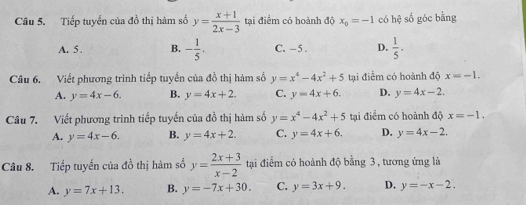 Tiếp tuyển của đồ thị hàm số y= (x+1)/2x-3  tại điểm có hoành độ x_0=-1 có hhat c số góc bằng
A. 5. B. - 1/5 . C. - 5. D.  1/5 . 
Câu 6. Viết phương trình tiếp tuyển của đồ thị hàm số y=x^4-4x^2+5 tại điểm có hoành độ x=-1.
A. y=4x-6. B. y=4x+2. C. y=4x+6. D. y=4x-2. 
Câu 7. Viết phương trình tiếp tuyến của đồ thị hàm số y=x^4-4x^2+5 tại điểm có hoành độ x=-1.
A. y=4x-6. B. y=4x+2. C. y=4x+6. D. y=4x-2. 
Câu 8. Tiếp tuyến của đồ thị hàm số y= (2x+3)/x-2  tại điểm có hoành độ bằng 3 , tương ứng là
A. y=7x+13. B. y=-7x+30. C. y=3x+9. D. y=-x-2.