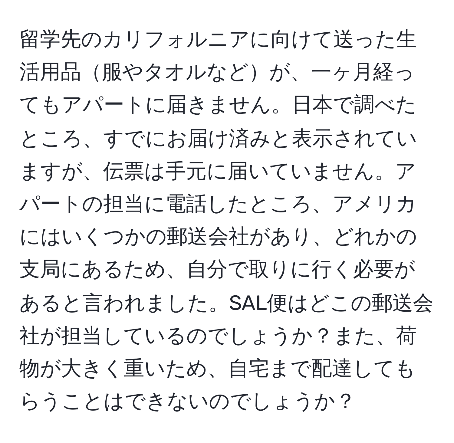 留学先のカリフォルニアに向けて送った生活用品服やタオルなどが、一ヶ月経ってもアパートに届きません。日本で調べたところ、すでにお届け済みと表示されていますが、伝票は手元に届いていません。アパートの担当に電話したところ、アメリカにはいくつかの郵送会社があり、どれかの支局にあるため、自分で取りに行く必要があると言われました。SAL便はどこの郵送会社が担当しているのでしょうか？また、荷物が大きく重いため、自宅まで配達してもらうことはできないのでしょうか？