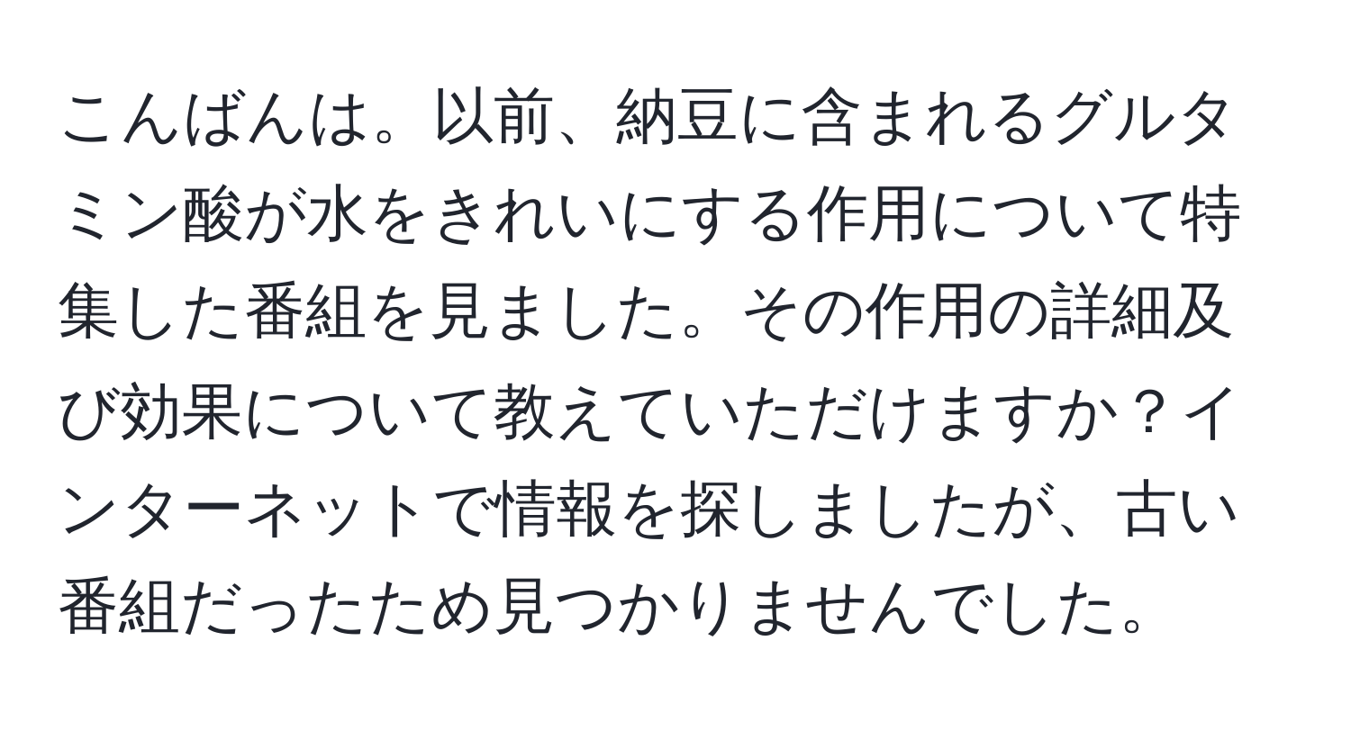 こんばんは。以前、納豆に含まれるグルタミン酸が水をきれいにする作用について特集した番組を見ました。その作用の詳細及び効果について教えていただけますか？インターネットで情報を探しましたが、古い番組だったため見つかりませんでした。