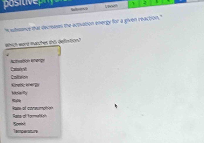 posCse
Reference Lesson 2 X
"A substance that decreases the activation energy for a given reaction."
Which word matches this definition?
Actrivation enorgy
Catalyst
Collision
Kinetic onergy
Msarty
Sate
Rate of consumption
Rate of formation
Speed
Temperature