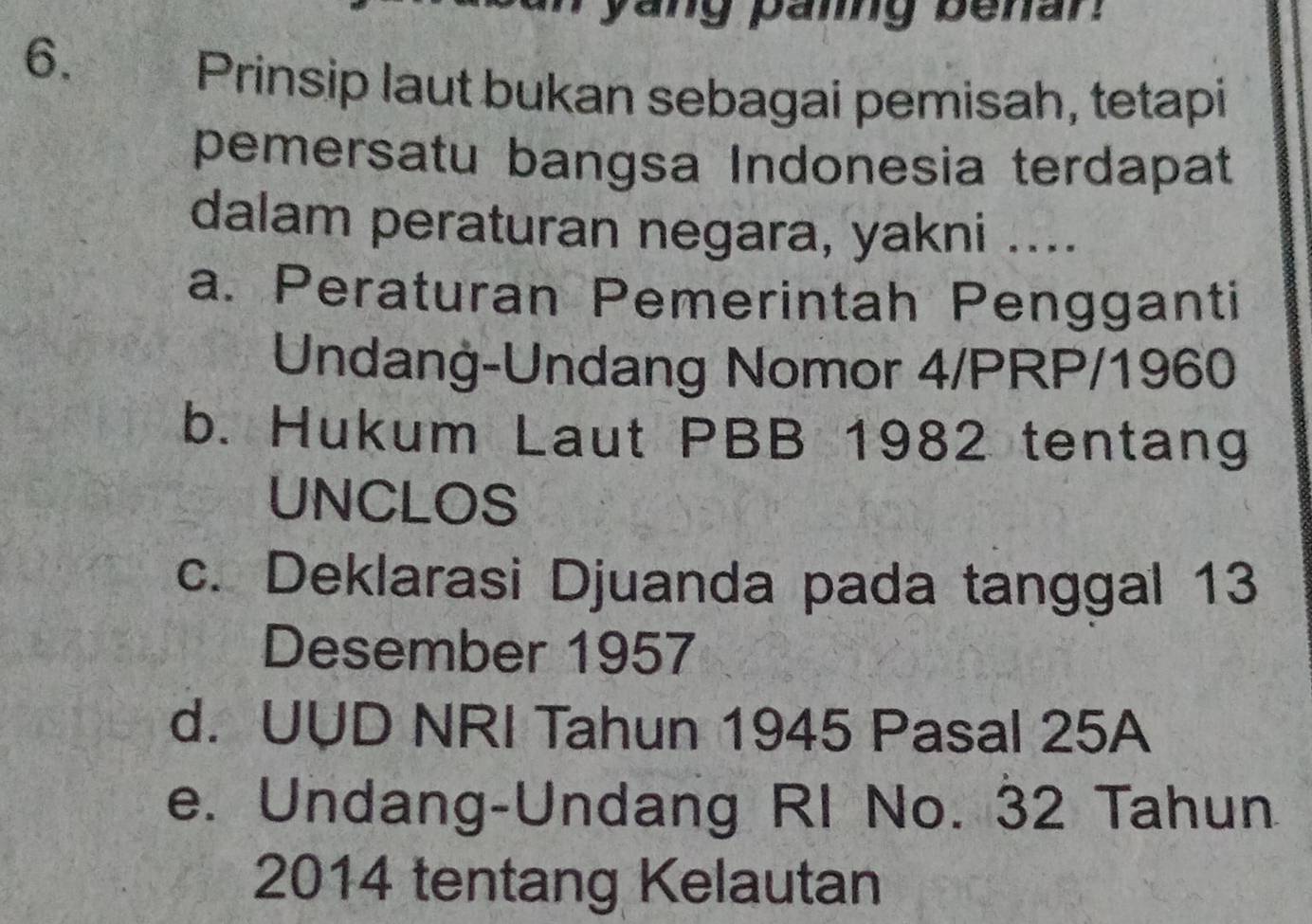 yang paiing benar.
6.
Prinsip laut bukan sebagai pemisah, tetapi
pemersatu bangsa Indonesia terdapat
dalam peraturan negara, yakni ....
a. Peraturan Pemerintah Pengganti
Undang-Undang Nomor 4/PRP/1960
b. Hukum Laut PBB 1982 tentang
UNCLOS
c. Deklarasi Djuanda pada tanggal 13
Desember 1957
d. UUD NRI Tahun 1945 Pasal 25A
e. Undang-Undang RI No. 32 Tahun
2014 tentang Kelautan