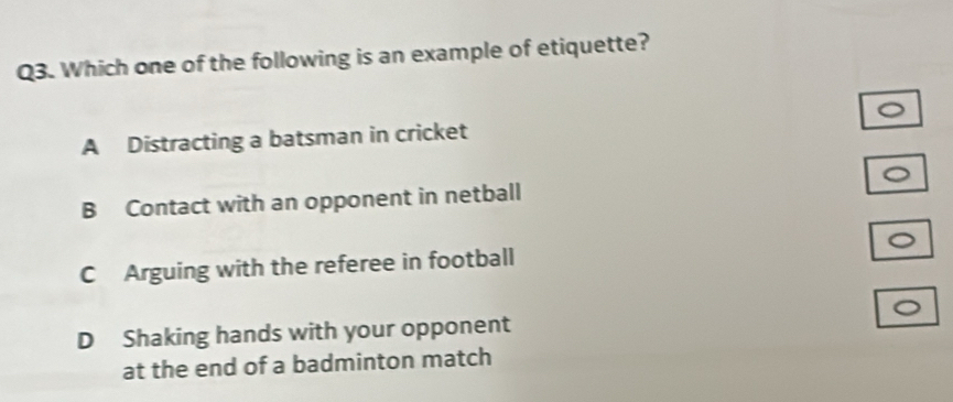 Which one of the following is an example of etiquette?
A Distracting a batsman in cricket
B Contact with an opponent in netball
C Arguing with the referee in football
D Shaking hands with your opponent
at the end of a badminton match