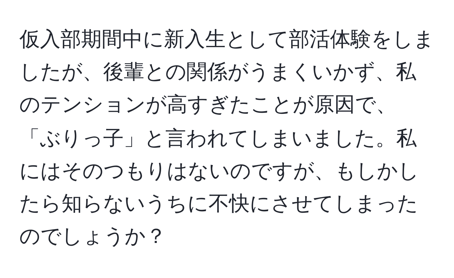 仮入部期間中に新入生として部活体験をしましたが、後輩との関係がうまくいかず、私のテンションが高すぎたことが原因で、「ぶりっ子」と言われてしまいました。私にはそのつもりはないのですが、もしかしたら知らないうちに不快にさせてしまったのでしょうか？