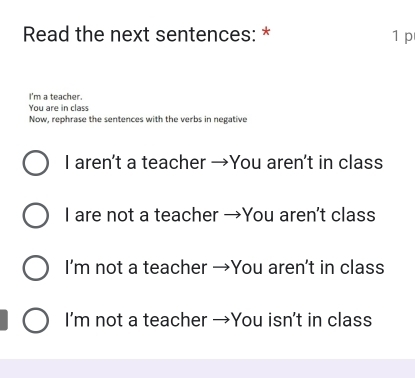 Read the next sentences: * 1 p
I'm a teacher.
You are in class
Now, rephrase the sentences with the verbs in negative
I aren't a teacher →You aren't in class
I are not a teacher →You aren't class
I’m not a teacher →You aren't in class
I'm not a teacher →You isn't in class