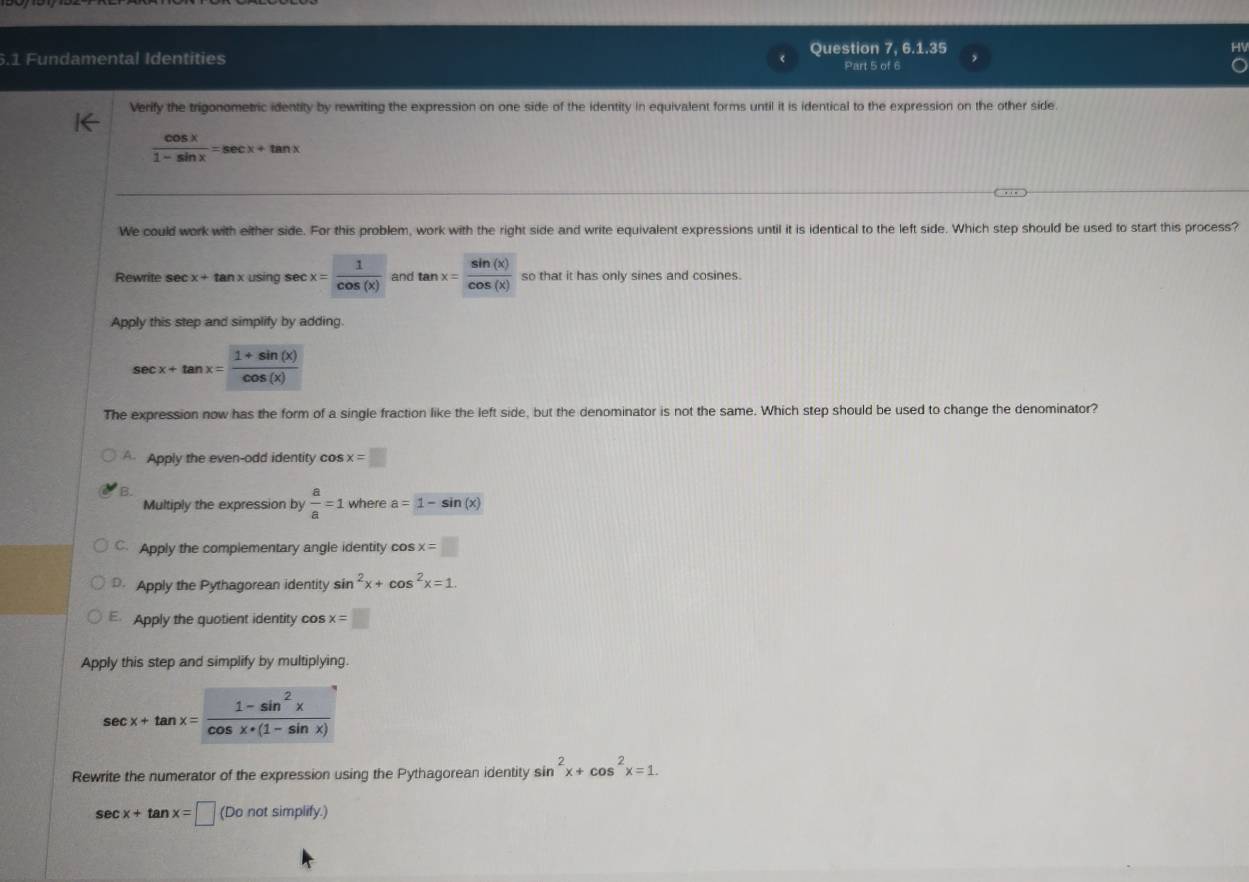 5.1 Fundamental Identities Question 7, 6.1.35
Part 5 of 6
Verify the trigonometric identity by rewriting the expression on one side of the identity in equivalent forms until it is identical to the expression on the other side.
 cos x/1-sin x =sec x+tan x
We could work with either side. For this problem, work with the right side and write equivalent expressions until it is identical to the left side. Which step should be used to start this process?
Rewrite sec x+tan x using sec x= 1/cos (x)  andtan x= sin (x)/cos (x)  so that it has only sines and cosines.
Apply this step and simplify by adding.
sec x+tan x= (1+sin (x))/cos (x) 
The expression now has the form of a single fraction like the left side, but the denominator is not the same. Which step should be used to change the denominator?
A Apply the even-odd identity cos x=□
B.
Multiply the expression by  a/a =1 where a=1-sin (x)
C. Apply the complementary angle identity cos x=□
D. Apply the Pythagorean identity sin^2x+cos^2x=1.
E Apply the quotient identity cos x=□
Apply this step and simplify by multiplying.
sec x+tan x= (1-sin^2x)/cos x+(1-sin x) 
Rewrite the numerator of the expression using the Pythagorean identity s sin^2x+cos^2x=1.
sec x+tan x=□ (Donotsimplity.)
