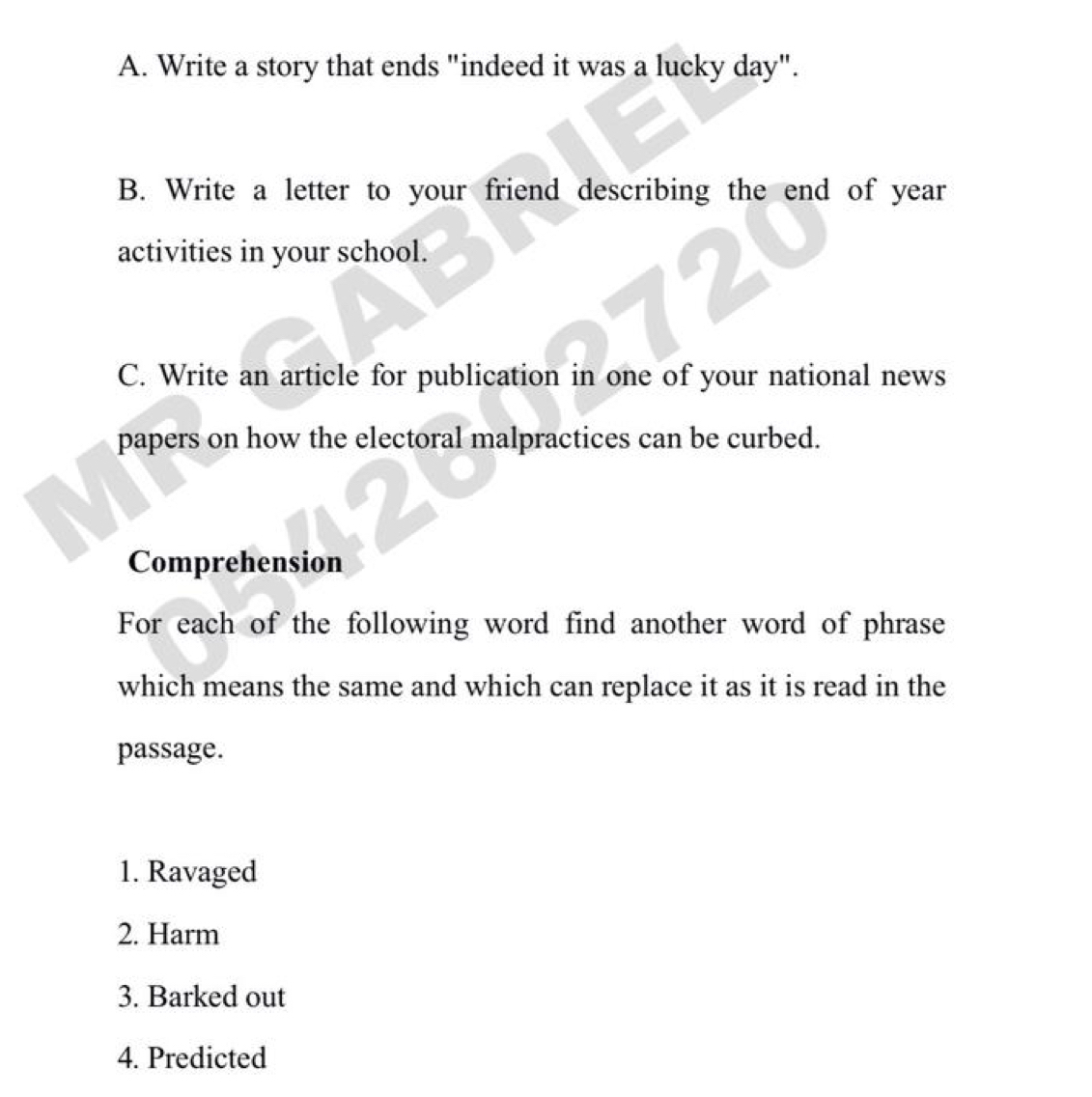 Write a story that ends "indeed it was a lucky day". 
B. Write a letter to your friend describing the end of year
activities in your school. 
C. Write an article for publication in one of your national news 
papers on how the electoral malpractices can be curbed. 
Comprehension 
For each of the following word find another word of phrase 
which means the same and which can replace it as it is read in the 
passage. 
1. Ravaged 
2. Harm 
3. Barked out 
4. Predicted