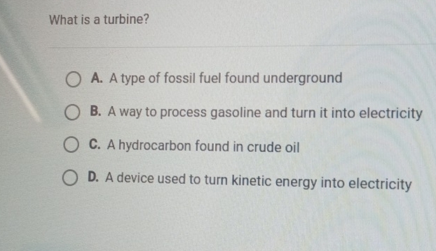 What is a turbine?
A. A type of fossil fuel found underground
B. A way to process gasoline and turn it into electricity
C. A hydrocarbon found in crude oil
D. A device used to turn kinetic energy into electricity