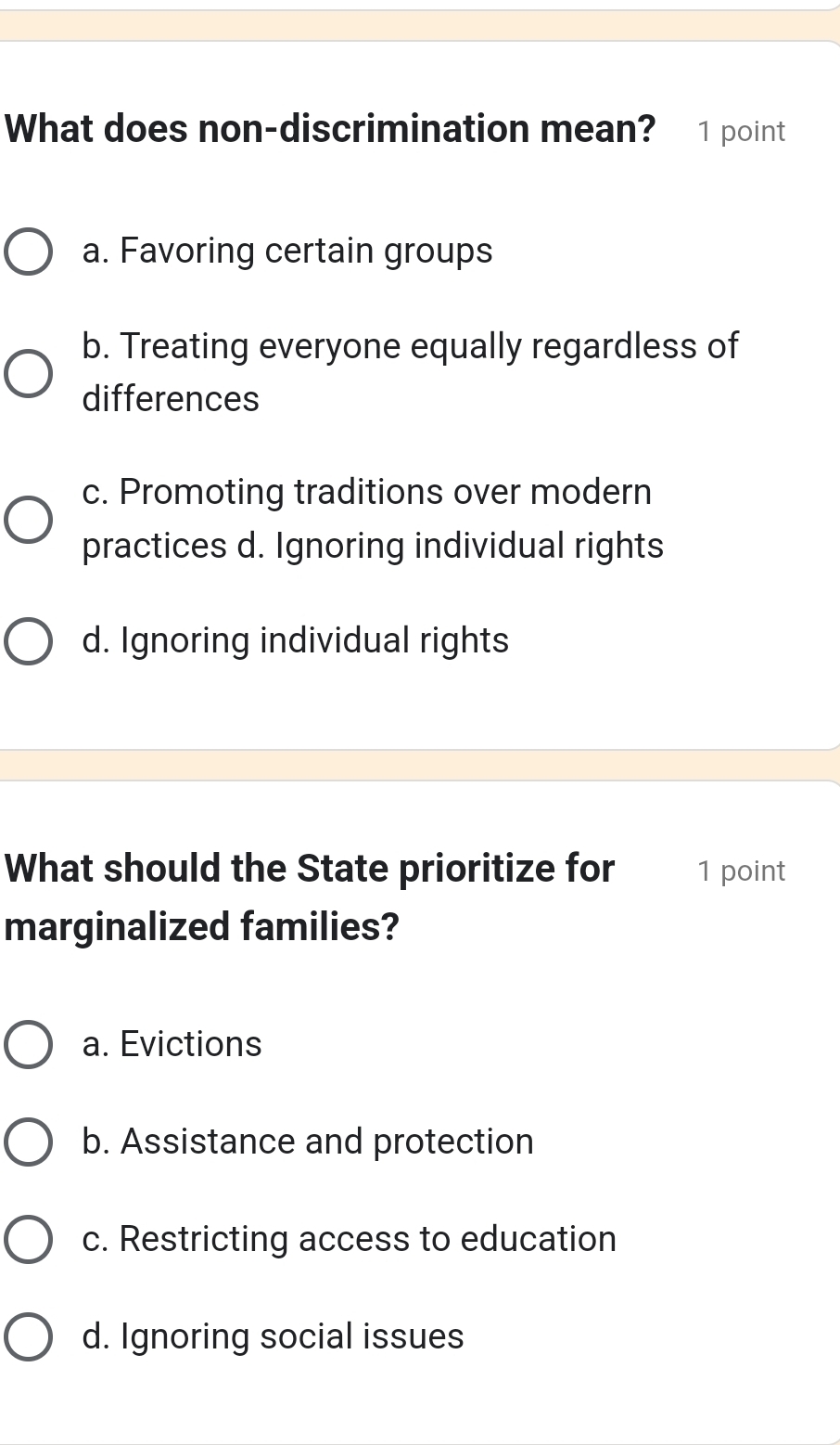 What does non-discrimination mean? 1 point
a. Favoring certain groups
b. Treating everyone equally regardless of
differences
c. Promoting traditions over modern
practices d. Ignoring individual rights
d. Ignoring individual rights
What should the State prioritize for 1 point
marginalized families?
a. Evictions
b. Assistance and protection
c. Restricting access to education
d. Ignoring social issues