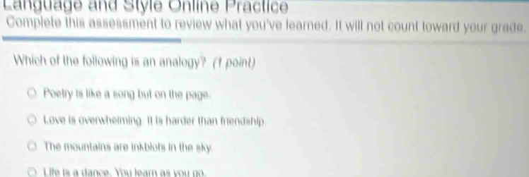 Language and Style Online Präctice
Complete this assessment to review what you've learned. It will not count toward your grade.
Which of the following is an analogy? (1 point)
Poetry is like a song but on the page.
Love is overwheiming. It is harder than friendship.
The mountains are inkblots in the sky.
Life is a dance. You leam as you go