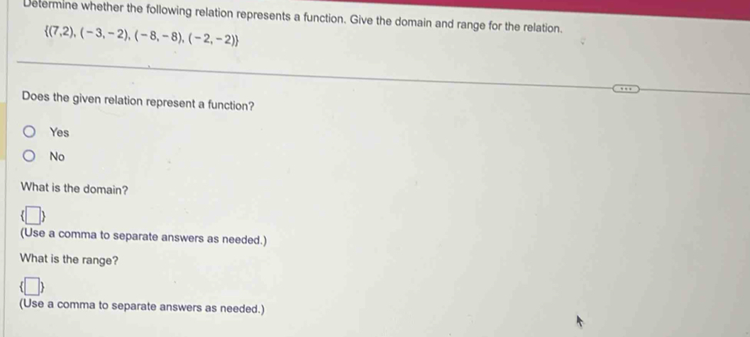 Determine whether the following relation represents a function. Give the domain and range for the relation.
 (7,2),(-3,-2),(-8,-8),(-2,-2)
Does the given relation represent a function?
Yes
No
What is the domain?
(Use a comma to separate answers as needed.)
What is the range?
(Use a comma to separate answers as needed.)