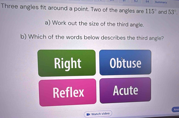 51 5 J 5 K Summary
Three angles fit around a point. Two of the angles are 115° and 53°. 
a) Work out the size of the third angle.
b) Which of the words below describes the third angle?
Right Obtuse
Reflex Acute
Ans
Watch video