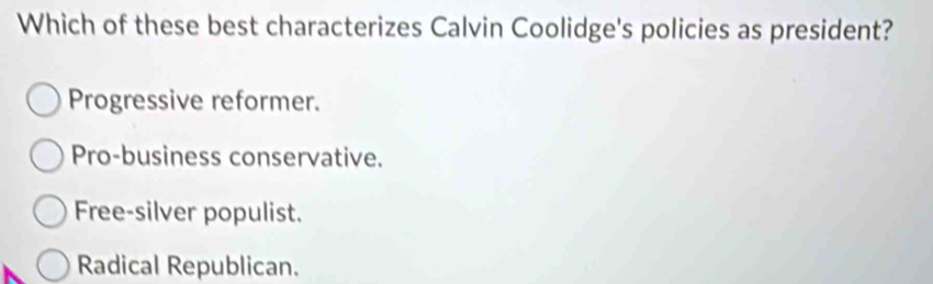 Which of these best characterizes Calvin Coolidge's policies as president?
Progressive reformer.
Pro-business conservative.
Free-silver populist.
Radical Republican.